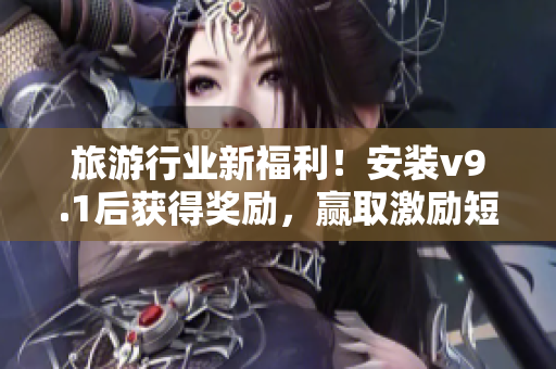 旅游行业新福利！安装v9.1后获得奖励，赢取激励短视频素材！