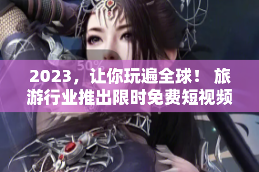 2023，让你玩遍全球！ 旅游行业推出限时免费短视频应用