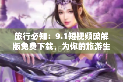 旅行必知：9.1短视频破解版免费下载，为你的旅游生活增添更多乐趣