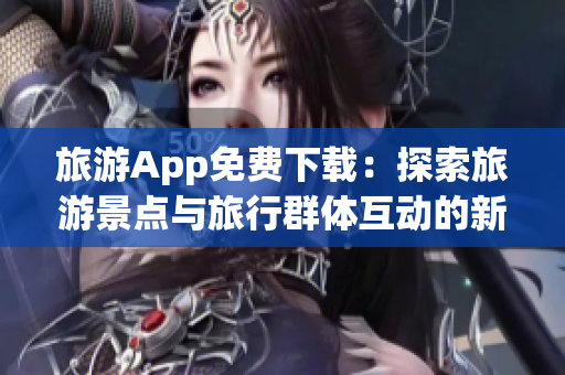 旅游App免费下载：探索旅游景点与旅行群体互动的新境界