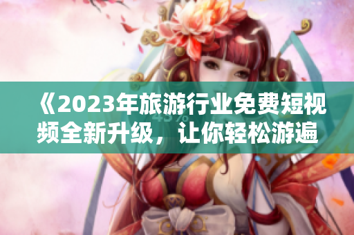 《2023年旅游行业免费短视频全新升级，让你轻松游遍世界》
