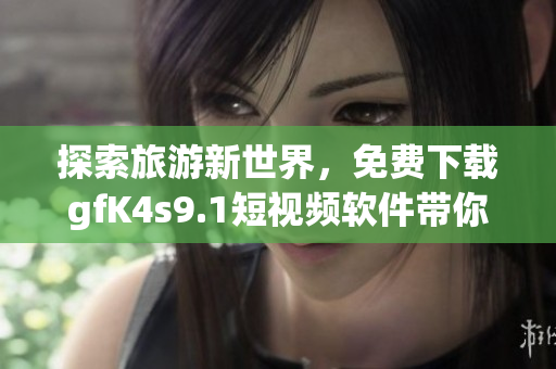 探索旅游新世界，免费下载gfK4s9.1短视频软件带你走进旅游行业