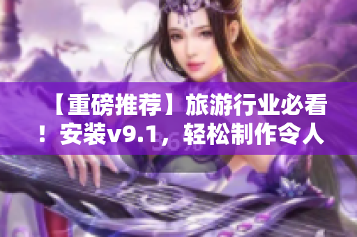 【重磅推荐】旅游行业必看！安装v9.1，轻松制作令人惊叹的短视频！
