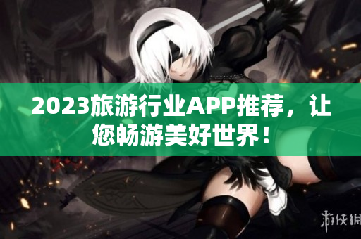 2023旅游行业APP推荐，让您畅游美好世界！