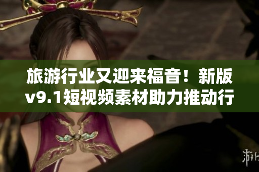 旅游行业又迎来福音！新版v9.1短视频素材助力推动行业发展