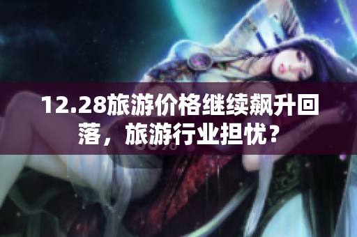 12.28旅游价格继续飙升回落，旅游行业担忧？