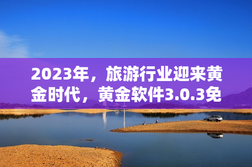 2023年，旅游行业迎来黄金时代，黄金软件3.0.3免费下载，助你畅游全球
