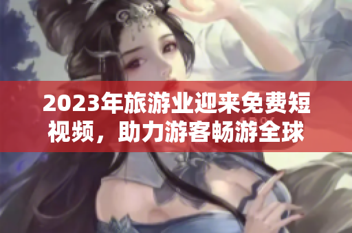 2023年旅游业迎来免费短视频，助力游客畅游全球