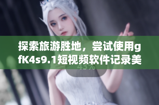 探索旅游胜地，尝试使用gfK4s9.1短视频软件记录美好瞬间