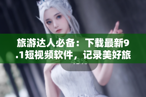 旅游达人必备：下载最新9.1短视频软件，记录美好旅途！