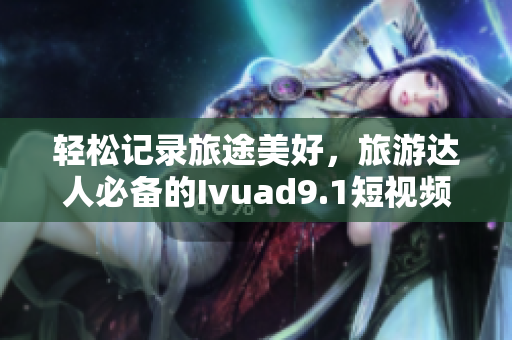 轻松记录旅途美好，旅游达人必备的Ivuad9.1短视频下载