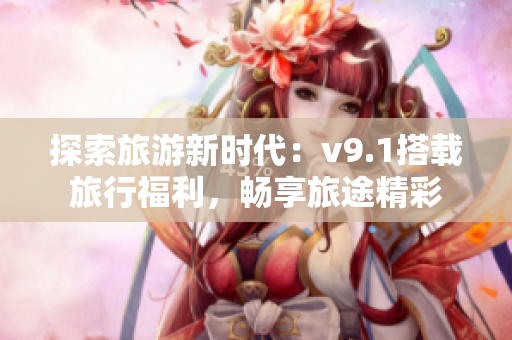 探索旅游新时代：v9.1搭载旅行福利，畅享旅途精彩