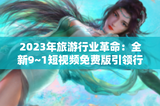2023年旅游行业革命：全新9~1短视频免费版引领行业变革