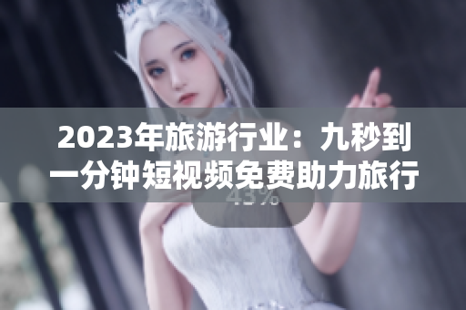 2023年旅游行业：九秒到一分钟短视频免费助力旅行攻略
