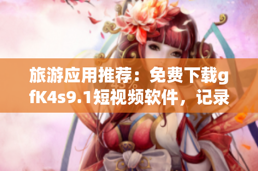 旅游应用推荐：免费下载gfK4s9.1短视频软件，记录旅途美好瞬间