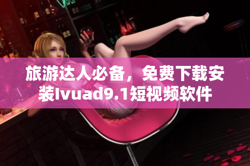 旅游达人必备，免费下载安装Ivuad9.1短视频软件