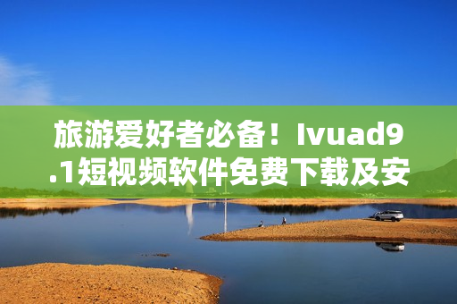 旅游爱好者必备！Ivuad9.1短视频软件免费下载及安装指南