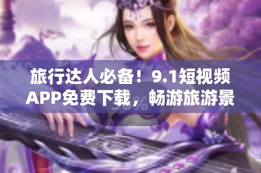 旅行达人必备！9.1短视频APP免费下载，畅游旅游景点！