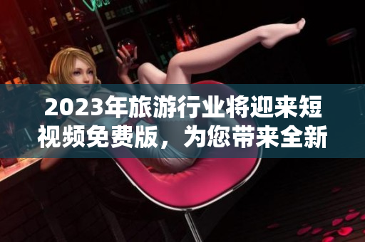 2023年旅游行业将迎来短视频免费版，为您带来全新的旅游体验！