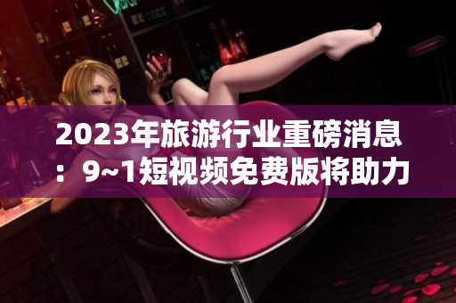 2023年旅游行业重磅消息：9~1短视频免费版将助力旅游业迎来新春！