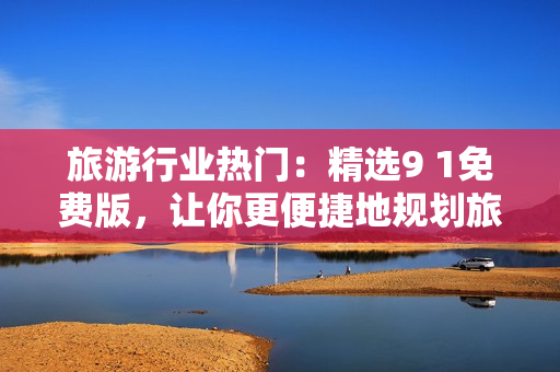 旅游行业热门：精选9 1免费版，让你更便捷地规划旅程