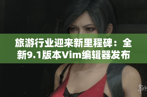 旅游行业迎来新里程碑：全新9.1版本Vim编辑器发布