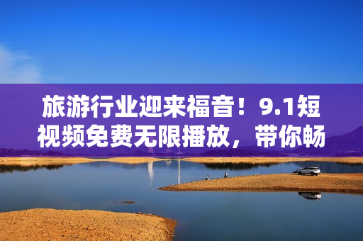 旅游行业迎来福音！9.1短视频免费无限播放，带你畅游世界