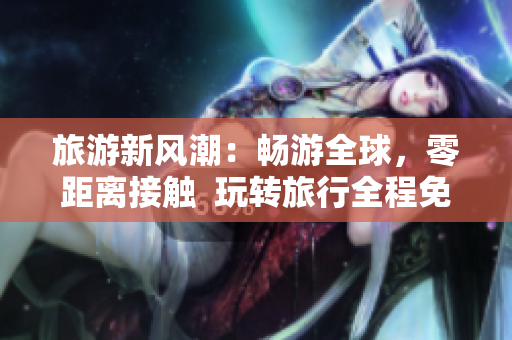 旅游新风潮：畅游全球，零距离接触  玩转旅行全程免费无限