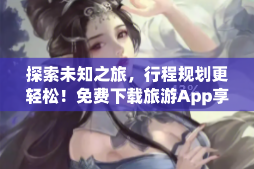 探索未知之旅，行程规划更轻松！免费下载旅游App享受高端旅游服务