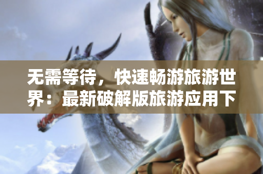 无需等待，快速畅游旅游世界：最新破解版旅游应用下载分享