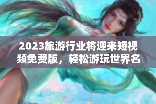 2023旅游行业将迎来短视频免费版，轻松游玩世界名胜！
