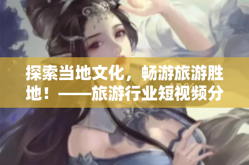 探索当地文化，畅游旅游胜地！——旅游行业短视频分享
