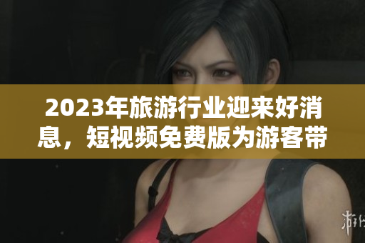 2023年旅游行业迎来好消息，短视频免费版为游客带来全新体验！