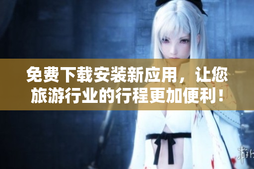 免费下载安装新应用，让您旅游行业的行程更加便利！