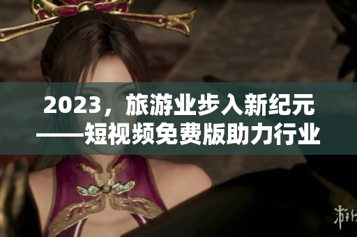2023，旅游业步入新纪元——短视频免费版助力行业发展