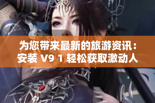 为您带来最新的旅游资讯：安装 V9 1 轻松获取激动人心的短视频素材