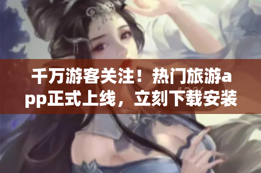 千万游客关注！热门旅游app正式上线，立刻下载安装畅游天下