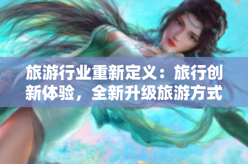 旅游行业重新定义：旅行创新体验，全新升级旅游方式！