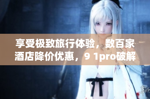 享受极致旅行体验，数百家酒店降价优惠，9 1pro破解版尽在手中