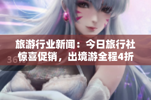 旅游行业新闻：今日旅行社惊喜促销，出境游全程4折优惠！