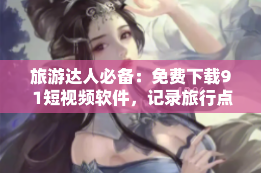 旅游达人必备：免费下载9 1短视频软件，记录旅行点滴，畅享旅游体验