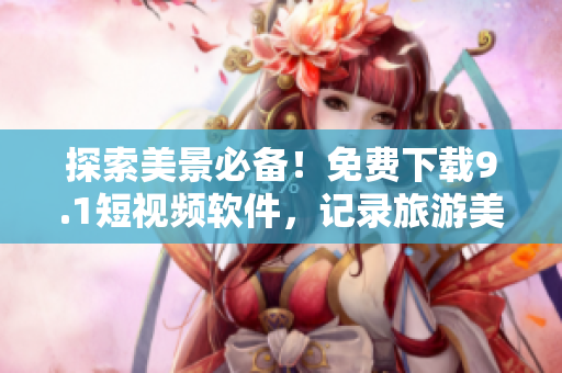 探索美景必备！免费下载9.1短视频软件，记录旅游美好时光