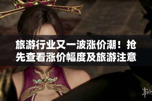 旅游行业又一波涨价潮！抢先查看涨价幅度及旅游注意事项！