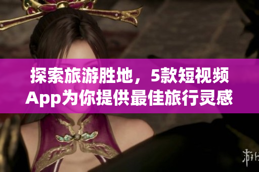 探索旅游胜地，5款短视频App为你提供最佳旅行灵感
