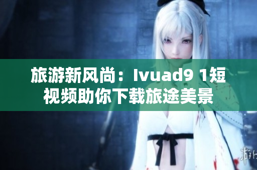 旅游新风尚：Ivuad9 1短视频助你下载旅途美景