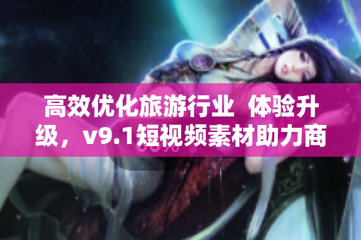 高效优化旅游行业  体验升级，v9.1短视频素材助力商家吸引更多顾客