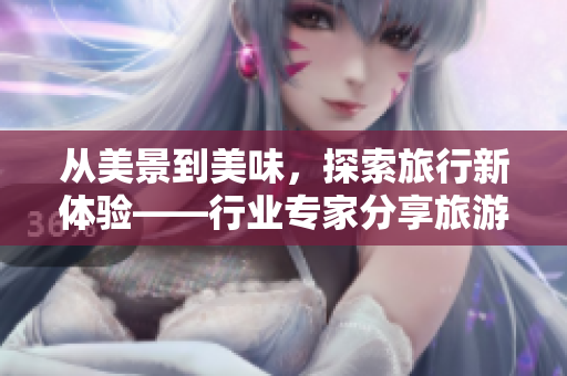 从美景到美味，探索旅行新体验——行业专家分享旅游攻略
