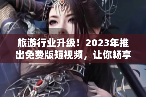 旅游行业升级！2023年推出免费版短视频，让你畅享更高品质的旅游体验