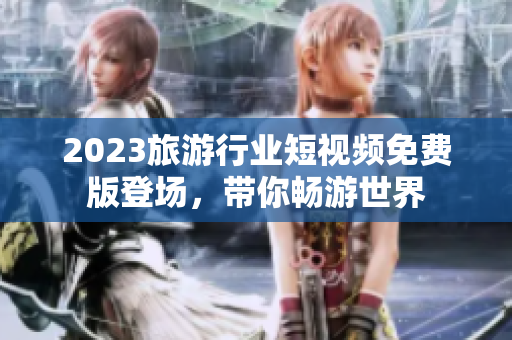 2023旅游行业短视频免费版登场，带你畅游世界