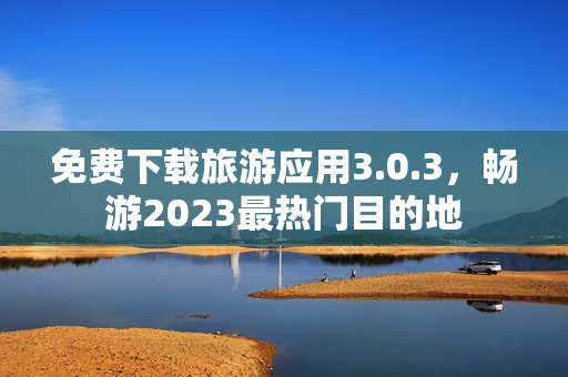 免费下载旅游应用3.0.3，畅游2023最热门目的地